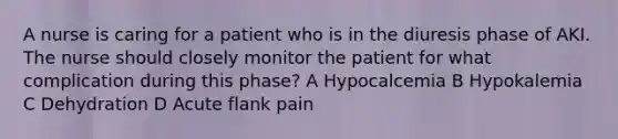 A nurse is caring for a patient who is in the diuresis phase of AKI. The nurse should closely monitor the patient for what complication during this phase? A Hypocalcemia B Hypokalemia C Dehydration D Acute flank pain