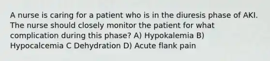 A nurse is caring for a patient who is in the diuresis phase of AKI. The nurse should closely monitor the patient for what complication during this phase? A) Hypokalemia B) Hypocalcemia C Dehydration D) Acute flank pain