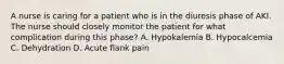 A nurse is caring for a patient who is in the diuresis phase of AKI. The nurse should closely monitor the patient for what complication during this phase? A. Hypokalemia B. Hypocalcemia C. Dehydration D. Acute flank pain