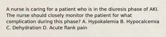 A nurse is caring for a patient who is in the diuresis phase of AKI. The nurse should closely monitor the patient for what complication during this phase? A. Hypokalemia B. Hypocalcemia C. Dehydration D. Acute flank pain