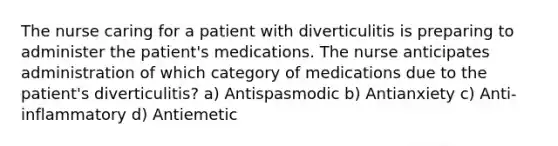 The nurse caring for a patient with diverticulitis is preparing to administer the patient's medications. The nurse anticipates administration of which category of medications due to the patient's diverticulitis? a) Antispasmodic b) Antianxiety c) Anti-inflammatory d) Antiemetic