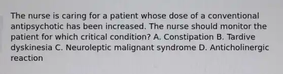 The nurse is caring for a patient whose dose of a conventional antipsychotic has been increased. The nurse should monitor the patient for which critical condition? A. Constipation B. Tardive dyskinesia C. Neuroleptic malignant syndrome D. Anticholinergic reaction