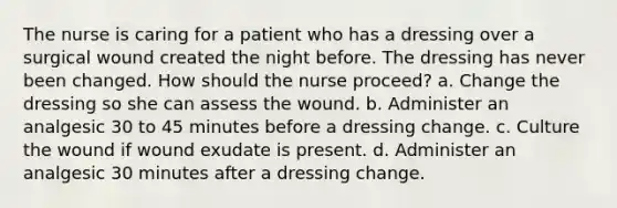 The nurse is caring for a patient who has a dressing over a surgical wound created the night before. The dressing has never been changed. How should the nurse proceed? a. Change the dressing so she can assess the wound. b. Administer an analgesic 30 to 45 minutes before a dressing change. c. Culture the wound if wound exudate is present. d. Administer an analgesic 30 minutes after a dressing change.