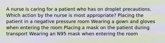 A nurse is caring for a patient who has on droplet precautions. Which action by the nurse is most appropriate? Placing the patient in a negative pressure room Wearing a gown and gloves when entering the room Placing a mask on the patient during transport Wearing an N95 mask when entering the room