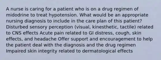 A nurse is caring for a patient who is on a drug regimen of midodrine to treat hypotension. What would be an appropriate nursing diagnosis to include in the care plan of this patient? Disturbed sensory perception (visual, kinesthetic, tactile) related to CNS effects Acute pain related to GI distress, cough, skin effects, and headache Offer support and encouragement to help the patient deal with the diagnosis and the drug regimen Impaired skin integrity related to dermatological effects