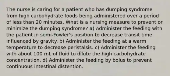 The nurse is caring for a patient who has dumping syndrome from high carbohydrate foods being administered over a period of less than 20 minutes. What is a nursing measure to prevent or minimize the dumping syndrome? a) Administer the feeding with the patient in semi-Fowler's position to decrease transit time influenced by gravity. b) Administer the feeding at a warm temperature to decrease peristalsis. c) Administer the feeding with about 100 mL of fluid to dilute the high carbohydrate concentration. d) Administer the feeding by bolus to prevent continuous intestinal distention.