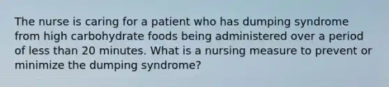 The nurse is caring for a patient who has dumping syndrome from high carbohydrate foods being administered over a period of less than 20 minutes. What is a nursing measure to prevent or minimize the dumping syndrome?