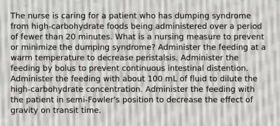 The nurse is caring for a patient who has dumping syndrome from high-carbohydrate foods being administered over a period of fewer than 20 minutes. What is a nursing measure to prevent or minimize the dumping syndrome? Administer the feeding at a warm temperature to decrease peristalsis. Administer the feeding by bolus to prevent continuous intestinal distention. Administer the feeding with about 100 mL of fluid to dilute the high-carbohydrate concentration. Administer the feeding with the patient in semi-Fowler's position to decrease the effect of gravity on transit time.