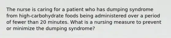 The nurse is caring for a patient who has dumping syndrome from high-carbohydrate foods being administered over a period of fewer than 20 minutes. What is a nursing measure to prevent or minimize the dumping syndrome?