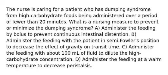 The nurse is caring for a patient who has dumping syndrome from high-carbohydrate foods being administered over a period of fewer than 20 minutes. What is a nursing measure to prevent or minimize the dumping syndrome? A) Administer the feeding by bolus to prevent continuous intestinal distention. B) Administer the feeding with the patient in semi-Fowler's position to decrease the effect of gravity on transit time. C) Administer the feeding with about 100 mL of fluid to dilute the high-carbohydrate concentration. D) Administer the feeding at a warm temperature to decrease peristalsis.