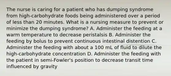 The nurse is caring for a patient who has dumping syndrome from high-carbohydrate foods being administered over a period of less than 20 minutes. What is a nursing measure to prevent or minimize the dumping syndrome? A. Administer the feeding at a warm temperature to decrease peristalsis B. Administer the feeding by bolus to prevent continuous intestinal distention C. Administer the feeding with about a 100 mL of fluid to dilute the high-carbohydrate concentration D. Administer the feeding with the patient in semi-Fowler's position to decrease transit time influenced by gravity