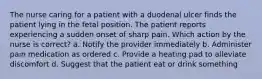 The nurse caring for a patient with a duodenal ulcer finds the patient lying in the fetal position. The patient reports experiencing a sudden onset of sharp pain. Which action by the nurse is correct? a. Notify the provider immediately b. Administer pain medication as ordered c. Provide a heating pad to alleviate discomfort d. Suggest that the patient eat or drink something