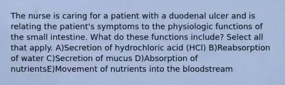 The nurse is caring for a patient with a duodenal ulcer and is relating the patient's symptoms to the physiologic functions of the small intestine. What do these functions include? Select all that apply. A)Secretion of hydrochloric acid (HCl) B)Reabsorption of water C)Secretion of mucus D)Absorption of nutrientsE)Movement of nutrients into the bloodstream