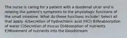 The nurse is caring for a patient with a duodenal ulcer and is relating the patient's symptoms to the physiologic functions of the small intestine. What do these functions include? Select all that apply. A)Secretion of hydrochloric acid (HCl) B)Reabsorption of water C)Secretion of mucus D)Absorption of nutrients E)Movement of nutrients into the bloodstream