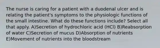 The nurse is caring for a patient with a duodenal ulcer and is relating the patient's symptoms to the physiologic functions of the small intestine. What do these functions include? Select all that apply. A)Secretion of hydrochloric acid (HCl) B)Reabsorption of water C)Secretion of mucus D)Absorption of nutrients E)Movement of nutrients into the bloodstream