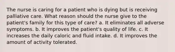 The nurse is caring for a patient who is dying but is receiving palliative care. What reason should the nurse give to the patient's family for this type of care? a. It eliminates all adverse symptoms. b. It improves the patient's quality of life. c. It increases the daily caloric and fluid intake. d. It improves the amount of activity tolerated.