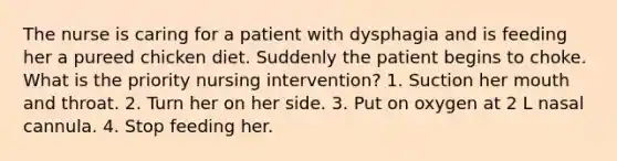 The nurse is caring for a patient with dysphagia and is feeding her a pureed chicken diet. Suddenly the patient begins to choke. What is the priority nursing intervention? 1. Suction her mouth and throat. 2. Turn her on her side. 3. Put on oxygen at 2 L nasal cannula. 4. Stop feeding her.