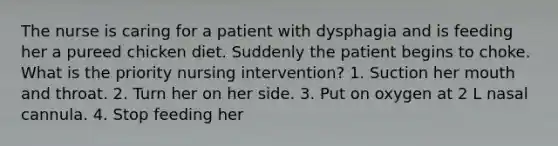 The nurse is caring for a patient with dysphagia and is feeding her a pureed chicken diet. Suddenly the patient begins to choke. What is the priority nursing intervention? 1. Suction her mouth and throat. 2. Turn her on her side. 3. Put on oxygen at 2 L nasal cannula. 4. Stop feeding her