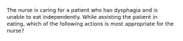 The nurse is caring for a patient who has dysphagia and is unable to eat independently. While assisting the patient in eating, which of the following actions is most appropriate for the nurse?