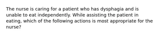 The nurse is caring for a patient who has dysphagia and is unable to eat independently. While assisting the patient in eating, which of the following actions is most appropriate for the nurse?