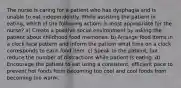 The nurse is caring for a patient who has dysphagia and is unable to eat independently. While assisting the patient in eating, which of the following actions is most appropriate for the nurse? a) Create a positive social environment by asking the patient about childhood food memories. b) Arrange food items in a clock face pattern and inform the patient what time on a clock corresponds to each food item. c) Speak to the patient, but reduce the number of distractions while patient is eating. d) Encourage the patient to eat using a consistent, efficient pace to prevent hot foods from becoming too cool and cool foods from becoming too warm.