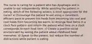 The nurse is caring for a patient who has dysphagia and is unable to eat independently. While assisting the patient in eating, which of the following actions is most appropriate for the nurse? a) Encourage the patient to eat using a consistent, efficient pace to prevent hot foods from becoming too cool and cool foods from becoming too warm. b) Arrange food items in a clock face pattern and inform the patient what time on a clock corresponds to each food item. c) Create a positive social environment by asking the patient about childhood food memories. d) Speak to the patient, but reduce the number of distractions while patient is eating.