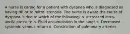 A nurse is caring for a patient with dyspnea who is diagnosed as having HF r/t to mitral stenosis. The nurse is aware the cause of dyspnea is due to which of the following? a. Increased intra-aortic pressure b. Fluid accumulation in the lungs c. Decreased systemic venous return d. Constriction of pulmonary arteries