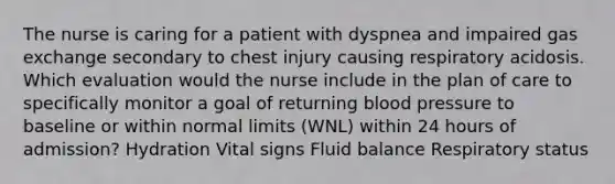 The nurse is caring for a patient with dyspnea and impaired gas exchange secondary to chest injury causing respiratory acidosis. Which evaluation would the nurse include in the plan of care to specifically monitor a goal of returning blood pressure to baseline or within normal limits (WNL) within 24 hours of admission? Hydration Vital signs Fluid balance Respiratory status