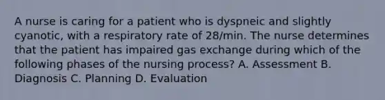 A nurse is caring for a patient who is dyspneic and slightly cyanotic, with a respiratory rate of 28/min. The nurse determines that the patient has impaired gas exchange during which of the following phases of the nursing process? A. Assessment B. Diagnosis C. Planning D. Evaluation