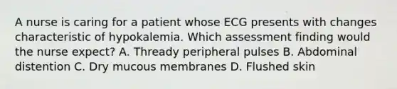 A nurse is caring for a patient whose ECG presents with changes characteristic of hypokalemia. Which assessment finding would the nurse expect? A. Thready peripheral pulses B. Abdominal distention C. Dry mucous membranes D. Flushed skin