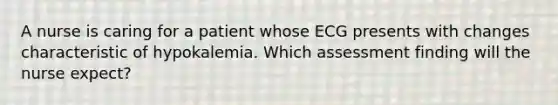 A nurse is caring for a patient whose ECG presents with changes characteristic of hypokalemia. Which assessment finding will the nurse expect?