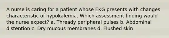 A nurse is caring for a patient whose EKG presents with changes characteristic of hypokalemia. Which assessment finding would the nurse expect? a. Thready peripheral pulses b. Abdominal distention c. Dry mucous membranes d. Flushed skin