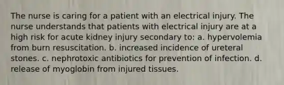 The nurse is caring for a patient with an electrical injury. The nurse understands that patients with electrical injury are at a high risk for acute kidney injury secondary to: a. hypervolemia from burn resuscitation. b. increased incidence of ureteral stones. c. nephrotoxic antibiotics for prevention of infection. d. release of myoglobin from injured tissues.