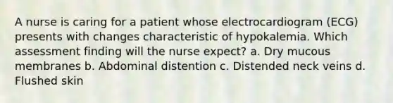 A nurse is caring for a patient whose electrocardiogram (ECG) presents with changes characteristic of hypokalemia. Which assessment finding will the nurse expect? a. Dry mucous membranes b. Abdominal distention c. Distended neck veins d. Flushed skin