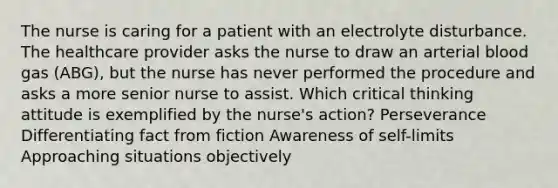 The nurse is caring for a patient with an electrolyte disturbance. The healthcare provider asks the nurse to draw an arterial blood gas (ABG), but the nurse has never performed the procedure and asks a more senior nurse to assist. Which critical thinking attitude is exemplified by the nurse's action? Perseverance Differentiating fact from fiction Awareness of self-limits Approaching situations objectively