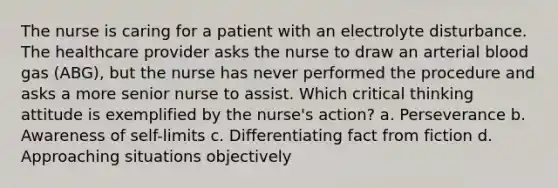 The nurse is caring for a patient with an electrolyte disturbance. The healthcare provider asks the nurse to draw an arterial blood gas (ABG), but the nurse has never performed the procedure and asks a more senior nurse to assist. Which critical thinking attitude is exemplified by the nurse's action? a. Perseverance b. Awareness of self-limits c. Differentiating fact from fiction d. Approaching situations objectively