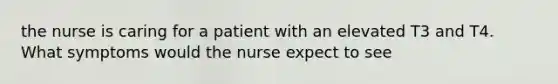 the nurse is caring for a patient with an elevated T3 and T4. What symptoms would the nurse expect to see