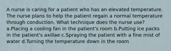 A nurse is caring for a patient who has an elevated temperature. The nurse plans to help the patient regain a normal temperature through conduction. What technique does the nurse use? a.Placing a cooling fan in the patient's room b.Putting ice packs in the patient's axillae c.Spraying the patient with a fine mist of water d.Turning the temperature down in the room