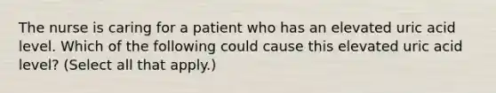 The nurse is caring for a patient who has an elevated uric acid level. Which of the following could cause this elevated uric acid level? (Select all that apply.)