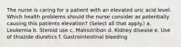 The nurse is caring for a patient with an elevated uric acid level. Which health problems should the nurse consider as potentially causing this patients elevation? (Select all that apply.) a. Leukemia b. Steroid use c. Malnutrition d. Kidney disease e. Use of thiazide diuretics f. Gastrointestinal bleeding