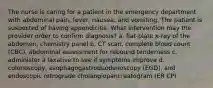 The nurse is caring for a patient in the emergency department with abdominal pain, fever, nausea, and vomiting. The patient is suspected of having appendicitis. What intervention may the provider order to confirm diagnosis? a. flat-plate x-ray of the abdomen, chemistry panel b. CT scan, complete blood count (CBC), abdominal assessment for rebound tenderness c. administer a laxative to see if symptoms improve d. colonoscopy, esophagogastroduodenoscopy (EGD), and endoscopic retrograde cholangiopancreatogram (ER CP)