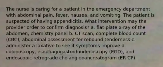 The nurse is caring for a patient in the emergency department with abdominal pain, fever, nausea, and vomiting. The patient is suspected of having appendicitis. What intervention may the provider order to confirm diagnosis? a. flat-plate x-ray of the abdomen, chemistry panel b. CT scan, complete blood count (CBC), abdominal assessment for rebound tenderness c. administer a laxative to see if symptoms improve d. colonoscopy, esophagogastroduodenoscopy (EGD), and endoscopic retrograde cholangiopancreatogram (ER CP)