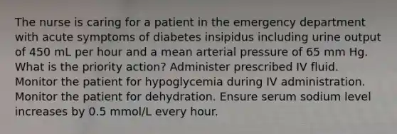 The nurse is caring for a patient in the emergency department with acute symptoms of diabetes insipidus including urine output of 450 mL per hour and a mean arterial pressure of 65 mm Hg. What is the priority action? Administer prescribed IV fluid. Monitor the patient for hypoglycemia during IV administration. Monitor the patient for dehydration. Ensure serum sodium level increases by 0.5 mmol/L every hour.