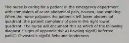 The nurse is caring for a patient in the emergency department with complaints of acute abdominal pain, nausea, and vomiting. When the nurse palpates the patient's left lower abdominal quadrant, the patient complains of pain in the right lower quadrant. The nurse will document this as which of the following diagnostic signs of appendicitis? A) Rovsing signB) Referred painC) Chvostek's signD) Rebound tenderness