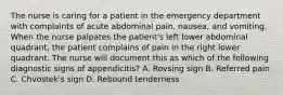 The nurse is caring for a patient in the emergency department with complaints of acute abdominal pain, nausea, and vomiting. When the nurse palpates the patient's left lower abdominal quadrant, the patient complains of pain in the right lower quadrant. The nurse will document this as which of the following diagnostic signs of appendicitis? A. Rovsing sign B. Referred pain C. Chvostek's sign D. Rebound tenderness