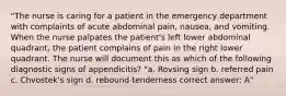 "The nurse is caring for a patient in the emergency department with complaints of acute abdominal pain, nausea, and vomiting. When the nurse palpates the patient's left lower abdominal quadrant, the patient complains of pain in the right lower quadrant. The nurse will document this as which of the following diagnostic signs of appendicitis? "a. Rovsing sign b. referred pain c. Chvostek's sign d. rebound tenderness correct answer: A"