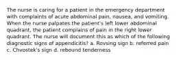 The nurse is caring for a patient in the emergency department with complaints of acute abdominal pain, nausea, and vomiting. When the nurse palpates the patient's left lower abdominal quadrant, the patient complains of pain in the right lower quadrant. The nurse will document this as which of the following diagnostic signs of appendicitis? a. Rovsing sign b. referred pain c. Chvostek's sign d. rebound tenderness