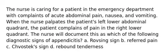 The nurse is caring for a patient in the emergency department with complaints of acute abdominal pain, nausea, and vomiting. When the nurse palpates the patient's left lower abdominal quadrant, the patient complains of pain in the right lower quadrant. The nurse will document this as which of the following diagnostic signs of appendicitis? a. Rovsing sign b. referred pain c. Chvostek's sign d. rebound tenderness