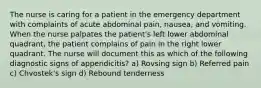 The nurse is caring for a patient in the emergency department with complaints of acute abdominal pain, nausea, and vomiting. When the nurse palpates the patient's left lower abdominal quadrant, the patient complains of pain in the right lower quadrant. The nurse will document this as which of the following diagnostic signs of appendicitis? a) Rovsing sign b) Referred pain c) Chvostek's sign d) Rebound tenderness