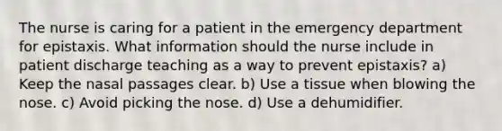 The nurse is caring for a patient in the emergency department for epistaxis. What information should the nurse include in patient discharge teaching as a way to prevent epistaxis? a) Keep the nasal passages clear. b) Use a tissue when blowing the nose. c) Avoid picking the nose. d) Use a dehumidifier.